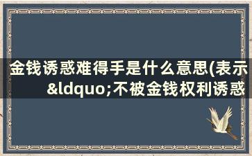 金钱诱惑难得手是什么意思(表示“不被金钱权利诱惑”的四字词语有哪些)