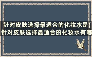 针对皮肤选择最适合的化妆水是(针对皮肤选择最适合的化妆水有哪些)