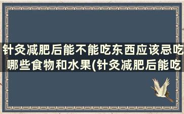 针灸减肥后能不能吃东西应该忌吃哪些食物和水果(针灸减肥后能吃东西吗)