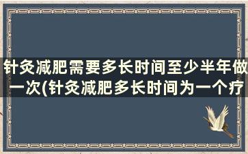 针灸减肥需要多长时间至少半年做一次(针灸减肥多长时间为一个疗程)