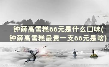 钟薛高雪糕66元是什么口味(钟薛高雪糕最贵一支66元是啥)