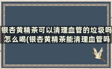 银杏黄精茶可以清理血管的垃圾吗怎么喝(银杏黄精茶能清理血管吗)