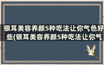 银耳美容养颜5种吃法让你气色好些(银耳美容养颜5种吃法让你气色好看)