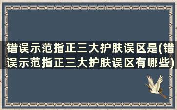 错误示范指正三大护肤误区是(错误示范指正三大护肤误区有哪些)