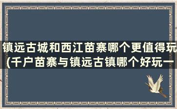 镇远古城和西江苗寨哪个更值得玩(千户苗寨与镇远古镇哪个好玩一点)