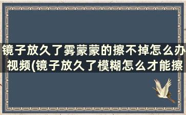 镜子放久了雾蒙蒙的擦不掉怎么办视频(镜子放久了模糊怎么才能擦亮)