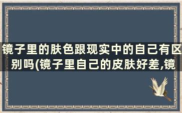 镜子里的肤色跟现实中的自己有区别吗(镜子里自己的皮肤好差,镜子里的皮肤跟现实的一样吗)