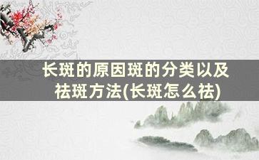 长斑的原因斑的分类以及祛斑方法(长斑怎么祛)