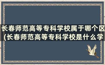 长春师范高等专科学校属于哪个区(长春师范高等专科学校是什么学校)