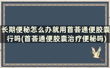 长期便秘怎么办就用首荟通便胶囊行吗(首荟通便胶囊治疗便秘吗)