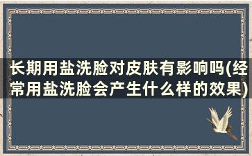 长期用盐洗脸对皮肤有影响吗(经常用盐洗脸会产生什么样的效果)