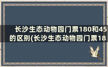 长沙生态动物园门票180和45的区别(长沙生态动物园门票180和45的区别是什么)