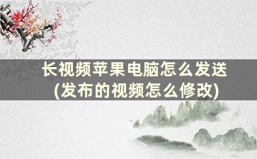 长视频苹果电脑怎么发送(发布的视频怎么修改)