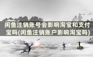 闲鱼注销账号会影响淘宝和支付宝吗(闲鱼注销账户影响淘宝吗)