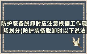 防护装备脱卸时应注意根据工作现场划分(防护装备脱卸时以下说法正确的是)