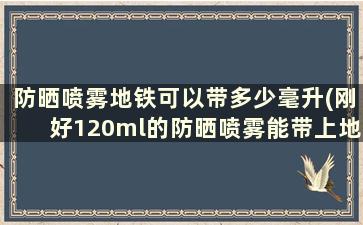 防晒喷雾地铁可以带多少毫升(刚好120ml的防晒喷雾能带上地铁)