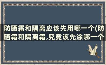 防晒霜和隔离应该先用哪一个(防晒霜和隔离霜,究竟该先涂哪一个效果最好呢)