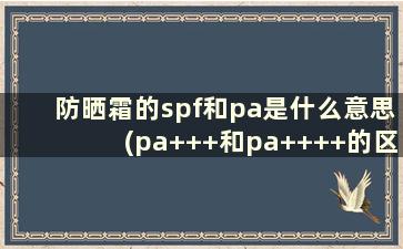 防晒霜的spf和pa是什么意思(pa+++和pa++++的区别)