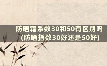 防晒霜系数30和50有区别吗(防晒指数30好还是50好)