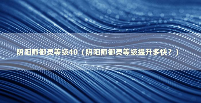 阴阳师御灵等级40（阴阳师御灵等级提升多快？）