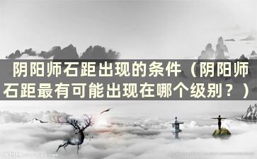 阴阳师石距出现的条件（阴阳师石距最有可能出现在哪个级别？）