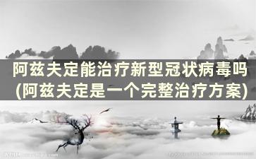 阿兹夫定能治疗新型冠状病毒吗(阿兹夫定是一个完整治疗方案)