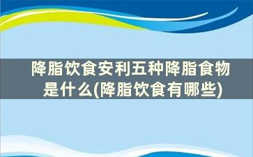 降脂饮食安利五种降脂食物是什么(降脂饮食有哪些)