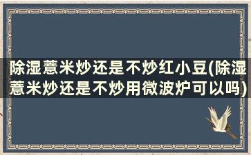 除湿薏米炒还是不炒红小豆(除湿薏米炒还是不炒用微波炉可以吗)