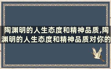 陶渊明的人生态度和精神品质,陶渊明的人生态度和精神品质对你的影响