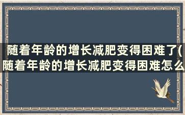 随着年龄的增长减肥变得困难了(随着年龄的增长减肥变得困难怎么回事)