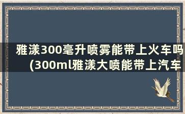 雅漾300毫升喷雾能带上火车吗(300ml雅漾大喷能带上汽车吗)