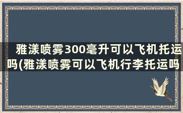 雅漾喷雾300毫升可以飞机托运吗(雅漾喷雾可以飞机行李托运吗)