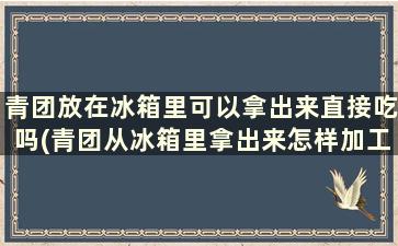 青团放在冰箱里可以拿出来直接吃吗(青团从冰箱里拿出来怎样加工-)