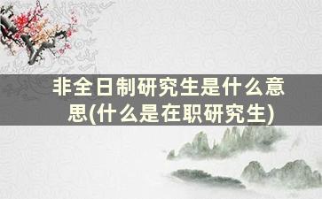 非全日制研究生是什么意思(什么是在职研究生)