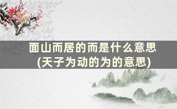 面山而居的而是什么意思(天子为动的为的意思)