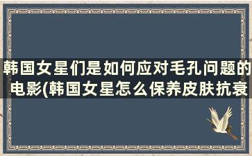 韩国女星们是如何应对毛孔问题的电影(韩国女星怎么保养皮肤抗衰老的)