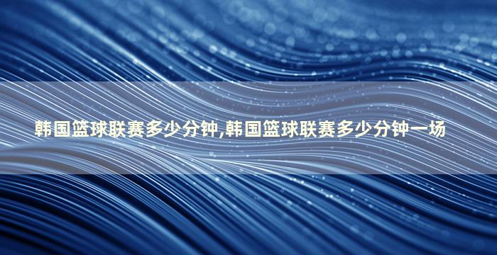 韩国篮球联赛多少分钟,韩国篮球联赛多少分钟一场