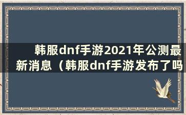 韩服dnf手游2021年公测最新消息（韩服dnf手游发布了吗？）