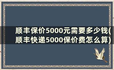 顺丰保价5000元需要多少钱(顺丰快递5000保价费怎么算)