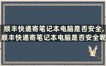 顺丰快递寄笔记本电脑是否安全,顺丰快递寄笔记本电脑是否安全呢