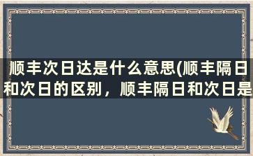 顺丰次日达是什么意思(顺丰隔日和次日的区别，顺丰隔日和次日是意思)