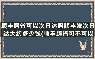 顺丰跨省可以次日达吗顺丰发次日达大约多少钱(顺丰跨省可不可以当日达)