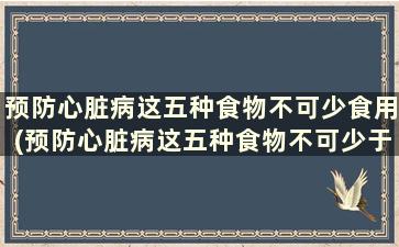 预防心脏病这五种食物不可少食用(预防心脏病这五种食物不可少于多少克)