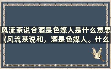 风流茶说合酒是色媒人是什么意思(风流茶说和，酒是色媒人。什么意思)