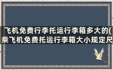 飞机免费行李托运行李箱多大的(乘飞机免费托运行李箱大小规定尺寸)