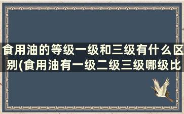 食用油的等级一级和三级有什么区别(食用油有一级二级三级哪级比较健康)