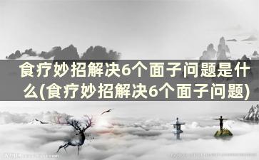 食疗妙招解决6个面子问题是什么(食疗妙招解决6个面子问题)