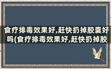 食疗排毒效果好,赶快扔掉胶囊好吗(食疗排毒效果好,赶快扔掉胶囊有用吗)