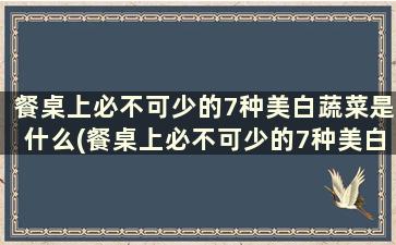 餐桌上必不可少的7种美白蔬菜是什么(餐桌上必不可少的7种美白蔬菜)