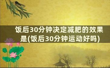 饭后30分钟决定减肥的效果是(饭后30分钟运动好吗)